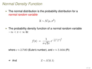 Normal Density Function
The normal distribution is the probability distribution for a
normal random variable
X ∼ N(µ, σ2
)
The probability density function of a normal random variable
−∞  x  ∞ is:
f(x) =
1
σ
√
2π
e−1
2 (x−µ
σ )
2
where e ≈ 2.7183 (Euler’s number), and π ≈ 3.1416 (Pi)
 And Z ∼ N(0, 1)
17 / 31
 