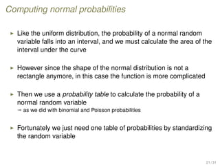 Computing normal probabilities
Like the uniform distribution, the probability of a normal random
variable falls into an interval, and we must calculate the area of the
interval under the curve
However since the shape of the normal distribution is not a
rectangle anymore, in this case the function is more complicated
Then we use a probability table to calculate the probability of a
normal random variable
ª as we did with binomial and Poisson probabilities
Fortunately we just need one table of probabilities by standardizing
the random variable
21 / 31
 