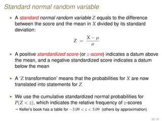 Standard normal random variable
A standard normal random variable Z equals to the difference
between the score and the mean in X divided by its standard
deviation:
Z =
X − µ
σ
A positive standardized score (or z-score) indicates a datum above
the mean, and a negative standardized score indicates a datum
below the mean
A ‘Z transformation’ means that the probabilities for X are now
translated into statements for Z
We use the cumulative standardized normal probabilities for
P(Z  z), which indicates the relative frequency of z-scores
ª Keller’s book has a table for −3.09  z  3.09 (others by approximation)
22 / 31
 