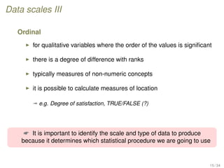 Data scales III
Ordinal
for qualitative variables where the order of the values is signiﬁcant
there is a degree of difference with ranks
typically measures of non-numeric concepts
it is possible to calculate measures of location
ª e.g. Degree of satisfaction, TRUE/FALSE (?)
 It is important to identify the scale and type of data to produce
because it determines which statistical procedure we are going to use
15 / 34
 