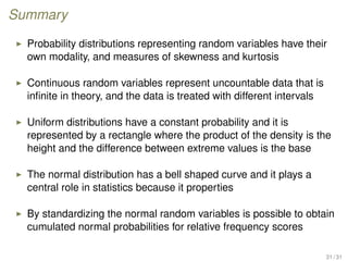 Summary
Probability distributions representing random variables have their
own modality, and measures of skewness and kurtosis
Continuous random variables represent uncountable data that is
inﬁnite in theory, and the data is treated with different intervals
Uniform distributions have a constant probability and it is
represented by a rectangle where the product of the density is the
height and the difference between extreme values is the base
The normal distribution has a bell shaped curve and it plays a
central role in statistics because it properties
By standardizing the normal random variables is possible to obtain
cumulated normal probabilities for relative frequency scores
31 / 31
 