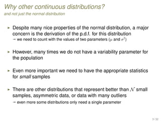 Why other continuous distributions?
and not just the normal distribution
Despite many nice properties of the normal distribution, a major
concern is the derivation of the p.d.f. for this distribution
ª we need to count with the values of two parameters (µ and σ2
)
However, many times we do not have a variability parameter for
the population
Even more important we need to have the appropriate statistics
for small samples
There are other distributions that represent better than N small
samples, asymmetric data, or data with many outliers
ª even more some distributions only need a single parameter
3 / 32
 