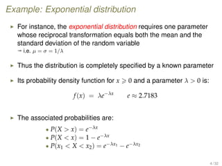 Example: Exponential distribution
For instance, the exponential distribution requires one parameter
whose reciprocal transformation equals both the mean and the
standard deviation of the random variable
ª i.e. µ = σ = 1/λ
Thus the distribution is completely speciﬁed by a known parameter
Its probability density function for x 0 and a parameter λ  0 is:
f(x) = λe−λx
e ≈ 2.7183
The associated probabilities are:
• P(X  x) = e−λx
• P(X  x) = 1 − e−λx
• P(x1  X  x2) = e−λx1 − e−λx2
4 / 32
 