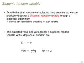 Student t random variable
As with the other random variables we have seen so far, we can
produce values for a Student t random variable through a
statistical experiment
ª then we can calculate the probability for such variable
The expected value and variance for a Student t random
variable with ν degrees of freedom are:
E(t) = 0
V(t) =
ν
ν−2 for ν  2
11 / 32
 