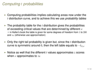 Computing t probabilities
Computing probabilities implies calculating areas now under the
t distribution curve, and to achieve this we use probability tables
The probability table for the t distribution gives the probabilities
of exceeding critical values that are determined by different ν
ª in Keller’s book the table is given for some degrees of freedom from 1 to 200
and ∞ (otherwise use approximation)
Only the right tail probability is given but, since the t distribution
curve is symmetric around 0, then the left table equals to −tA,ν
Notice as well that the different t values approximates z scores
when ν approximates to ∞
13 / 32
 