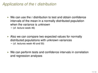 Applications of the t distribution
We can use the t distribution to test and obtain conﬁdence
intervals of the mean in a normally distributed population
when the variance is unknown
ª (cf. lecture week 46)
Also we can compare two expected values for normally
distributed populations with unknown variances
ª (cf. lectures week 49 and 50)
We can perform tests and conﬁdence intervals in correlation
and regression analyses
14 / 32
 