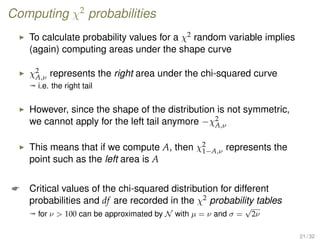 Computing χ2
probabilities
To calculate probability values for a χ2 random variable implies
(again) computing areas under the shape curve
χ2
A,ν represents the right area under the chi-squared curve
ª i.e. the right tail
However, since the shape of the distribution is not symmetric,
we cannot apply for the left tail anymore −χ2
A,ν
This means that if we compute A, then χ2
1−A,ν represents the
point such as the left area is A
 Critical values of the chi-squared distribution for different
probabilities and df are recorded in the χ2 probability tables
ª for ν  100 can be approximated by N with µ = ν and σ =
√
2ν
21 / 32
 
