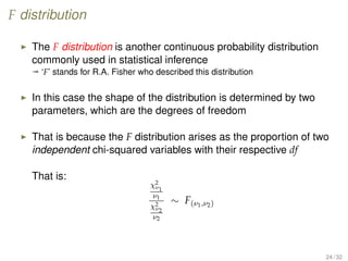 F distribution
The F distribution is another continuous probability distribution
commonly used in statistical inference
ª ‘F’ stands for R.A. Fisher who described this distribution
In this case the shape of the distribution is determined by two
parameters, which are the degrees of freedom
That is because the F distribution arises as the proportion of two
independent chi-squared variables with their respective df
That is:
χ2
ν1
ν1
χ2
ν2
ν2
∼ F(ν1,ν2)
24 / 32
 