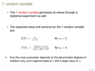 F random variable
The F random variable generates its values through a
statistical experiment as well
The expected value and variance for the F random variable
are:
E(F) = ν2
ν2−2 for ν2  2
V(F) =
2ν2
2 (ν1+ν2−2)
ν1(ν2−4)(ν2−2)2 for ν2  4
 thus the mean parameter depends on the denominator degrees of
freedom only, and it approximates to 1 with a large value of ν2
28 / 32
 