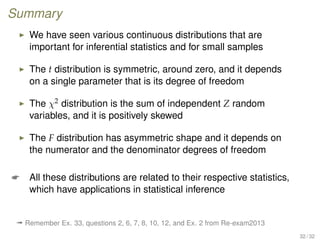 Summary
We have seen various continuous distributions that are
important for inferential statistics and for small samples
The t distribution is symmetric, around zero, and it depends
on a single parameter that is its degree of freedom
The χ2 distribution is the sum of independent Z random
variables, and it is positively skewed
The F distribution has asymmetric shape and it depends on
the numerator and the denominator degrees of freedom
 All these distributions are related to their respective statistics,
which have applications in statistical inference
ª Remember Ex. 33, questions 2, 6, 7, 8, 10, 12, and Ex. 2 from Re-exam2013
32 / 32
 