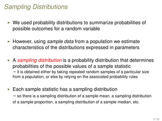 Sampling Distributions
We used probability distributions to summarize probabilities of
possible outcomes for a random variable
However, using sample data from a population we estimate
characteristics of the distributions expressed in parameters
A sampling distribution is a probability distribution that determines
probabilities of the possible values of a sample statistic
ª it is obtained either by taking repeated random samples of a particular size
from a population, or else by relying on the associated probability rules
Each sample statistic has a sampling distribution
ª so there is a sampling distribution of a sample mean, a sampling distribution
of a sample proportion, a sampling distribution of a sample median, etc.
3 / 32
 