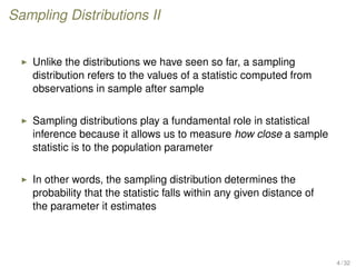 Sampling Distributions II
Unlike the distributions we have seen so far, a sampling
distribution refers to the values of a statistic computed from
observations in sample after sample
Sampling distributions play a fundamental role in statistical
inference because it allows us to measure how close a sample
statistic is to the population parameter
In other words, the sampling distribution determines the
probability that the statistic falls within any given distance of
the parameter it estimates
4 / 32
 