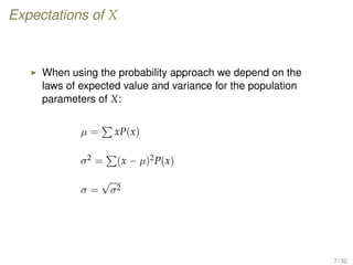 Expectations of X
When using the probability approach we depend on the
laws of expected value and variance for the population
parameters of X:
µ = xP(x)
σ2 = (x − µ)2P(x)
σ =
√
σ2
7 / 32
 