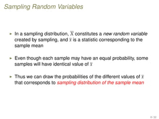 Sampling Random Variables
In a sampling distribution, X constitutes a new random variable
created by sampling, and x is a statistic corresponding to the
sample mean
Even though each sample may have an equal probability, some
samples will have identical value of x
Thus we can draw the probabilities of the different values of x
that corresponds to sampling distribution of the sample mean
8 / 32
 