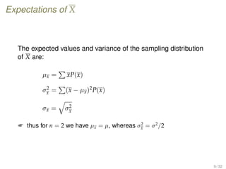 Expectations of X
The expected values and variance of the sampling distribution
of X are:
µx = xP(x)
σ2
x = (x − µx)2P(x)
σx = σ2
x
 thus for n = 2 we have µx = µ, whereas σ2
x = σ2
/2
9 / 32
 