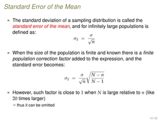 Standard Error of the Mean
The standard deviation of a sampling distribution is called the
standard error of the mean, and for inﬁnitely large populations is
deﬁned as:
σx =
σ
√
n
When the size of the population is ﬁnite and known there is a ﬁnite
population correction factor added to the expression, and the
standard error becomes:
σx =
σ
√
n
N − n
N − 1
However, such factor is close to 1 when N is large relative to n (like
20 times larger)
ª thus it can be omitted
12 / 32
 