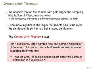 Central Limit Theorem
We observe that as the sample size gets larger, the sampling
distribution of X becomes narrower
ª this is because the values are more concentrated around the mean
Even more signiﬁcant, the larger the sample size is the more
the distribution is similar to a bell shaped distribtuion
The Central Limit Theorem states:
For a sufﬁciently large sample size, the sample distribution
of the mean of a random variable drawn from any population
is approximately normal
 Thus the larger the sample size, the more closely the sampling
distribution of X resembles N
14 / 32
 