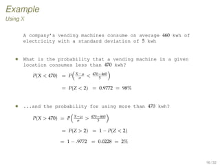 Example
Using X
A company’s vending machines consume on average 460 kwh of
electricity with a standard deviation of 5 kwh
• What is the probability that a vending machine in a given
location consumes less than 470 kwh?
P(X  470) = P X−µ
σ
 470−460
5
= P(Z  2) = 0.9772 = 98%
• ...and the probability for using more than 470 kwh?
P(X  470) = P X−µ
σ
 470−460
5
= P(Z  2) = 1 − P(Z  2)
= 1 − .9772 = 0.0228 = 2%
16 / 32
 