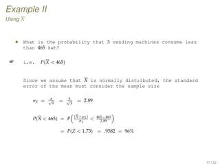Example II
Using X
• What is the probability that 3 vending machines consume less
than 465 kwh?
 i.e. P(X  465)
Since we assume that X is normally distributed, the standard
error of the mean must consider the sample size
σx = σ√
n
= 5√
3
= 2.89
P(X  465) = P
(X−µx)
σx
 465−460
2.89
= P(Z  1.73) = .9582 = 96%
17 / 32
 