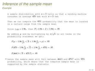 Inference of the sample mean
Example
A sample distribution with n = 3 tells us that a vending machine
consumes on average 470 kwh with σ = 5 kwh
Then we can compute the 95% probability that the mean is located
in a certain range from the sample mean
Since z.025 = 1.96, then P(−1.96  Z  1.96) = .95
By adding µ and by multiplying by σ/
√
n to all terms in the
probability statement we get:
P(µ − 1.96 σ√
n
 X  1.96 σ√
n
+ µ) = .95
P(470 − 1.96 5√
3
 X  1.96 5√
3
+ 470) = .95
P(464.3  X  475.7) = .95
ª hence the sample mean will fall between 464.3 and 475.7 with 95%
probability, which means that the computed sample mean is
supported by the sample statistic
20 / 32
 