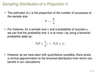 Sampling Distribution of a Proportion II
The estimator of p is the proportion of the number of successes to
the sample size
ˆP =
X
n
For instance, for a sample size n and a probability of success p,
we can ﬁnd the probability that X is at most x by using a binomial
probability table as:
P(ˆP
x
n
) = P(X x)
However as we have seen with quantitative variables, there exists
a normal approximation to the binomial distribution from which can
beneﬁt in our calculations
22 / 32
 