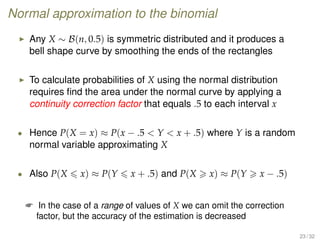 Normal approximation to the binomial
Any X ∼ B(n, 0.5) is symmetric distributed and it produces a
bell shape curve by smoothing the ends of the rectangles
To calculate probabilities of X using the normal distribution
requires ﬁnd the area under the normal curve by applying a
continuity correction factor that equals .5 to each interval x
• Hence P(X = x) ≈ P(x − .5  Y  x + .5) where Y is a random
normal variable approximating X
• Also P(X x) ≈ P(Y x + .5) and P(X x) ≈ P(Y x − .5)
 In the case of a range of values of X we can omit the correction
factor, but the accuracy of the estimation is decreased
23 / 32
 