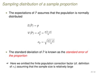 Sampling distribution of a sample proportion
The expectations of ˆP assumes that the population is normally
distributed
E(ˆP) = p
V(ˆP) = σ2
ˆp =
p(1−p)
n
σˆp =
p(1−p)
n
The standard deviation of ˆP is known as the standard error of
the proportion
 Here we omitted the ﬁnite population correction factor (cf. deﬁnition
of σx) assuming that the sample size is relatively large
25 / 32
 