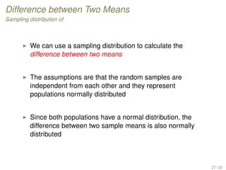 Difference between Two Means
Sampling distribution of
We can use a sampling distribution to calculate the
difference between two means
The assumptions are that the random samples are
independent from each other and they represent
populations normally distributed
Since both populations have a normal distribution, the
difference between two sample means is also normally
distributed
27 / 32
 