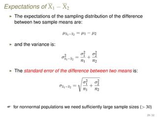 Expectations of X1 − X2
The expectations of the sampling distribution of the difference
between two sample means are:
µx1−x2
= µ1 − µ2
and the variance is:
σ2
x1−x2
=
σ2
1
n1
+
σ2
2
n2
The standard error of the difference between two means is:
σx1−x2
=
σ2
1
n1
+
σ2
2
n2
 for nonnormal populations we need sufﬁciently large sample sizes ( 30)
28 / 32
 