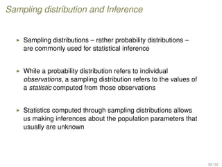 Sampling distribution and Inference
Sampling distributions – rather probability distributions –
are commonly used for statistical inference
While a probability distribution refers to individual
observations, a sampling distribution refers to the values of
a statistic computed from those observations
Statistics computed through sampling distributions allows
us making inferences about the population parameters that
usually are unknown
30 / 32
 