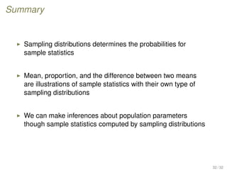 Summary
Sampling distributions determines the probabilities for
sample statistics
Mean, proportion, and the difference between two means
are illustrations of sample statistics with their own type of
sampling distributions
We can make inferences about population parameters
though sample statistics computed by sampling distributions
32 / 32
 