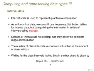 Computing and representing data types III
Interval data
Interval scale is used to represent quantitative information
As with nominal data, we can still use frequency distribution tables
for interval data, but categorizing the information in series of
intervals called classes
Classes of intervals do not overlap, and they cover the complete
range of information
The number of class intervals to choose is a function of the amount
of observations
Widths for the class intervals (called bins in the bar chart) is given by
largest obs. − smallest obs.
n
26 / 34
 
