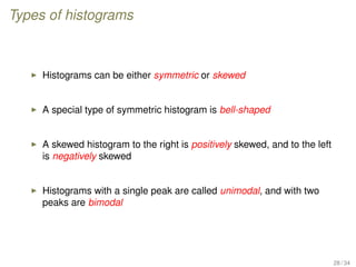 Types of histograms
Histograms can be either symmetric or skewed
A special type of symmetric histogram is bell-shaped
A skewed histogram to the right is positively skewed, and to the left
is negatively skewed
Histograms with a single peak are called unimodal, and with two
peaks are bimodal
28 / 34
 