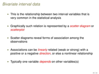 Bivariate interval data
This is the relationship between two interval variables that is
very common in the statistical analysis
Graphically such relation is represented by a scatter diagram or
scatterplot
Scatter diagrams reveal forms of association among the
observations
Associations can be linearly related (weak or strong) with a
positive or a negative direction, or else a nonlinear relationship
Typically one variable depends on other variables(s)
30 / 34
 
