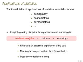 Applications of statistics
Traditional ﬁelds of applications of statistics in social sciences:
• demography
• econometrics
• psychometrics
• ...
 A rapidly growing discipline for organisation and marketing is
business analytics = business + technology
Emphasis on statistical exploration of big data
Meaningful analysis in short time (or on the ﬂy)
Data-driven decision making
33 / 34
 