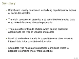 Summary
Statistics is usually concerned in studying populations by means
of particular samples
The main concerns of statistics is to describe the sampled data
or to make inferences about the population
There are different kinds of data, which can be classiﬁed
according to the type of variable or its scale
Nominal and ordinal data is for a qualitative variable, whereas
interval data is for quantitative information
Each data type has its own graphical techniques where is
possible to combine two or more variables
34 / 34
 