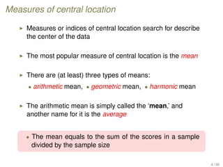 Measures of central location
Measures or indices of central location search for describe
the center of the data
The most popular measure of central location is the mean
There are (at least) three types of means:
• arithmetic mean, • geometric mean, • harmonic mean
The arithmetic mean is simply called the ‘mean,’ and
another name for it is the average
• The mean equals to the sum of the scores in a sample
divided by the sample size
4 / 36
 