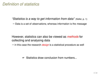 Deﬁnition of statistics
“Statistics is a way to get information from data” (Keller, p. 1)
ª Data is a set of observations, whereas information is the message
However, statistics can also be viewed as methods for
collecting and analysing data
ª in this case the research design is a statistical procedure as well
 Statistics draw conclusion from numbers...
3 / 34
 
