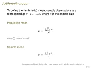 Arithmetic mean
To deﬁne the (arithmetic) mean, sample observations are
represented as x1, x2, . . . , xn where n is the sample size
Population mean
µ =
N
i=1 xi
N
where means ‘sum of’
Sample mean
¯x =
n
i=1 xi
n
* thus we use Greek letters for parameters and Latin letters for statistics
5 / 36
 