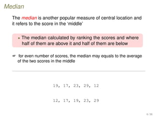 Median
The median is another popular measure of central location and
it refers to the score in the ‘middle’
• The median calculated by ranking the scores and where
half of them are above it and half of them are below
 for even number of scores, the median may equals to the average
of the two scores in the middle
19, 17, 23, 29, 12
12, 17, 19, 23, 29
6 / 36
 