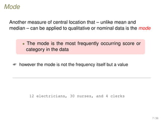Mode
Another measure of central location that – unlike mean and
median – can be applied to qualitative or nominal data is the mode
• The mode is the most frequently occurring score or
category in the data
 however the mode is not the frequency itself but a value
12 electricians, 30 nurses, and 4 clerks
7 / 36
 