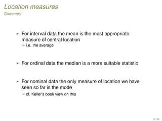 Location measures
Summary
For interval data the mean is the most appropriate
measure of central location
ª i.e. the average
For ordinal data the median is a more suitable statistic
For nominal data the only measure of location we have
seen so far is the mode
ª cf. Keller’s book view on this
8 / 36
 