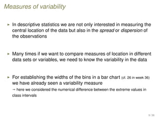 Measures of variability
In descriptive statistics we are not only interested in measuring the
central location of the data but also in the spread or dispersion of
the observations
Many times if we want to compare measures of location in different
data sets or variables, we need to know the variability in the data
For establishing the widths of the bins in a bar chart (cf. 26 in week 36)
we have already seen a variability measure
ª here we considered the numerical difference between the extreme values in
class intervals
9 / 36
 