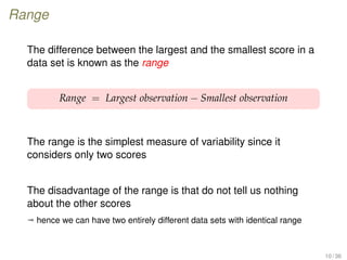 Range
The difference between the largest and the smallest score in a
data set is known as the range
Range = Largest observation − Smallest observation
The range is the simplest measure of variability since it
considers only two scores
The disadvantage of the range is that do not tell us nothing
about the other scores
ª hence we can have two entirely different data sets with identical range
10 / 36
 