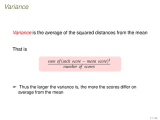 Variance
Variance is the average of the squared distances from the mean
That is
sum of(each score − mean score)2
number of scores
 Thus the larger the variance is, the more the scores differ on
average from the mean
11 / 36
 