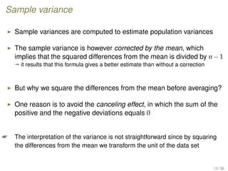 Sample variance
Sample variances are computed to estimate population variances
The sample variance is however corrected by the mean, which
implies that the squared differences from the mean is divided by n−1
ª it results that this formula gives a better estimate than without a correction
But why we square the differences from the mean before averaging?
One reason is to avoid the canceling effect, in which the sum of the
positive and the negative deviations equals 0
 The interpretation of the variance is not straightforward since by squaring
the differences from the mean we transform the unit of the data set
13 / 36
 