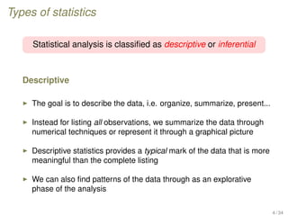 Types of statistics
Statistical analysis is classiﬁed as descriptive or inferential
Descriptive
The goal is to describe the data, i.e. organize, summarize, present...
Instead for listing all observations, we summarize the data through
numerical techniques or represent it through a graphical picture
Descriptive statistics provides a typical mark of the data that is more
meaningful than the complete listing
We can also ﬁnd patterns of the data through as an explorative
phase of the analysis
4 / 34
 