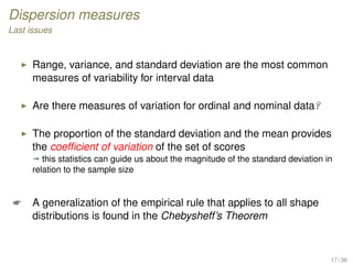 Dispersion measures
Last issues
Range, variance, and standard deviation are the most common
measures of variability for interval data
Are there measures of variation for ordinal and nominal data?
The proportion of the standard deviation and the mean provides
the coefﬁcient of variation of the set of scores
ª this statistics can guide us about the magnitude of the standard deviation in
relation to the sample size
 A generalization of the empirical rule that applies to all shape
distributions is found in the Chebysheff’s Theorem
17 / 36
 