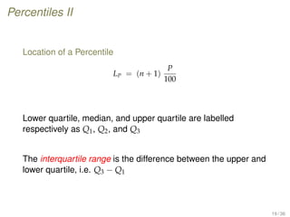 Percentiles II
Location of a Percentile
LP = (n + 1)
P
100
Lower quartile, median, and upper quartile are labelled
respectively as Q1, Q2, and Q3
The interquartile range is the difference between the upper and
lower quartile, i.e. Q3 − Q1
19 / 36
 