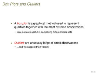 Box Plots and Outliers
• A box plot is a graphical method used to represent
quartiles together with the most extreme observations
ª Box plots are useful in comparing different data sets
• Outliers are unusually large or small observations
ª ...and we suspect their validity
20 / 36
 